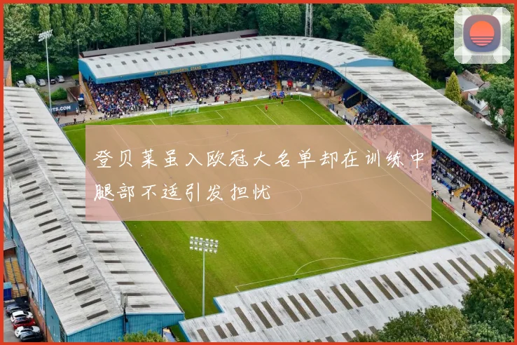 登贝莱虽入欧冠大名单却在训练中腿部不适引发担忧