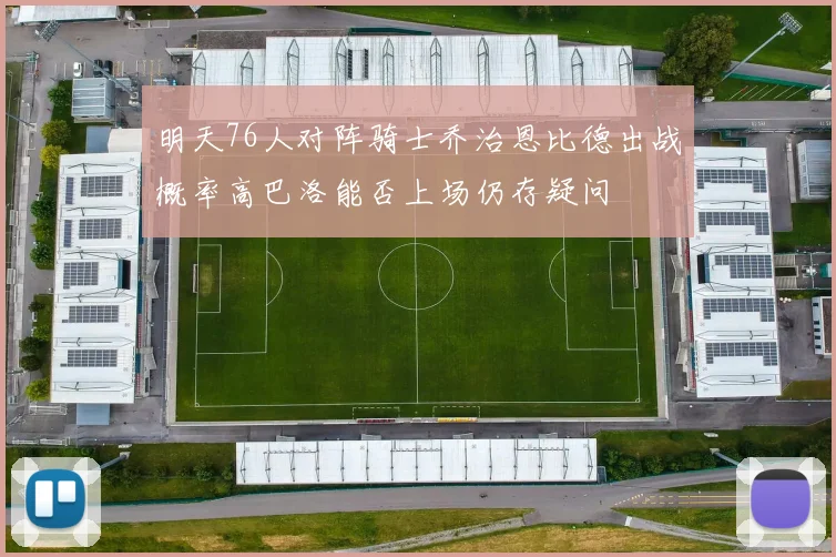 明天76人对阵骑士乔治恩比德出战概率高巴洛能否上场仍存疑问