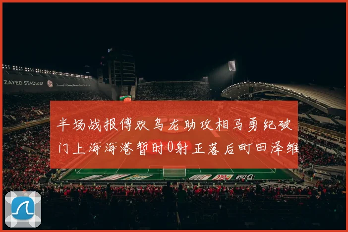 半场战报傅欢乌龙助攻相马勇纪破门上海海港暂时0射正落后町田泽维亚0-2