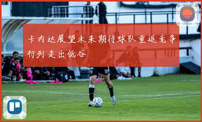 卡内达展望未来期待球队重返竞争行列走出低谷