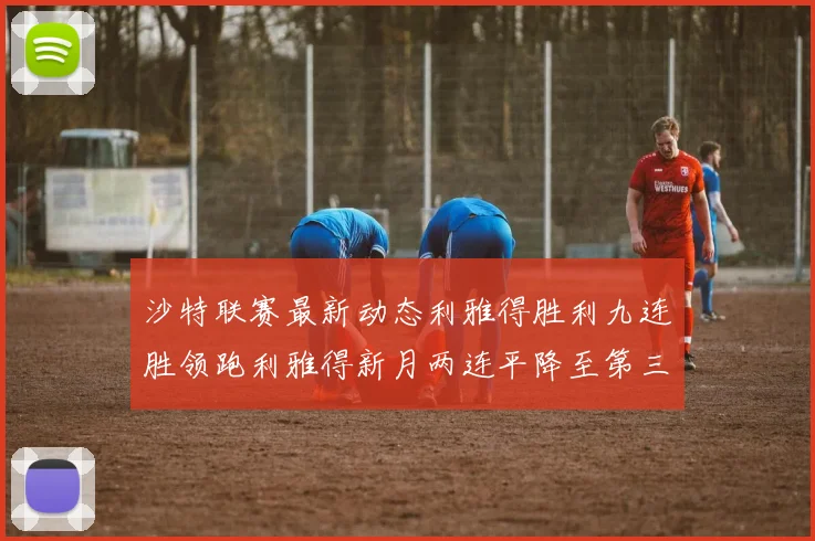 沙特联赛最新动态利雅得胜利九连胜领跑利雅得新月两连平降至第三位