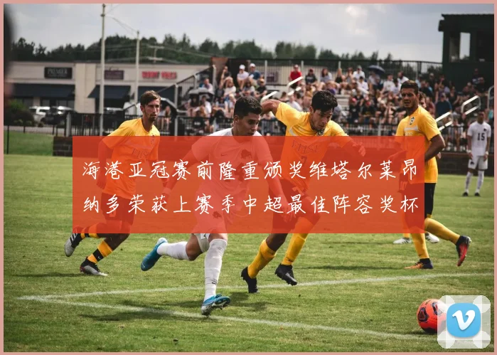 海港亚冠赛前隆重颁奖维塔尔莱昂纳多荣获上赛季中超最佳阵容奖杯