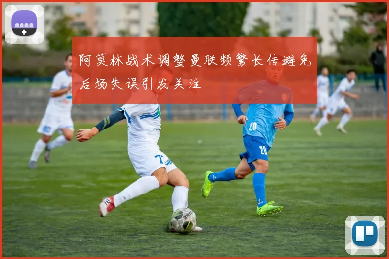 阿莫林战术调整曼联频繁长传避免后场失误引发关注