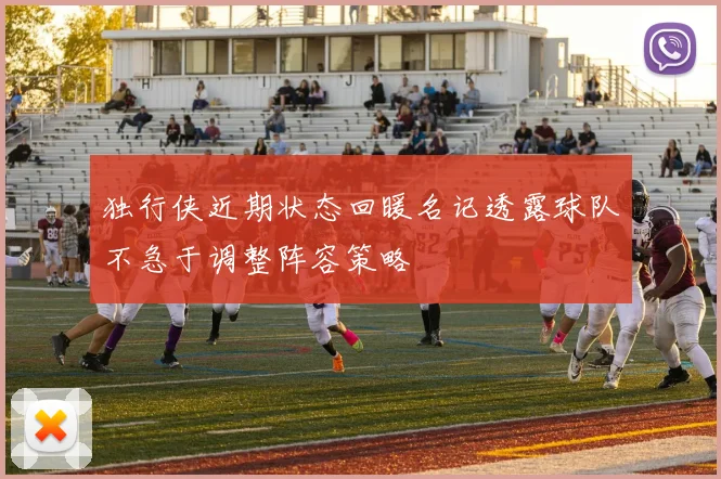 独行侠近期状态回暖名记透露球队不急于调整阵容策略