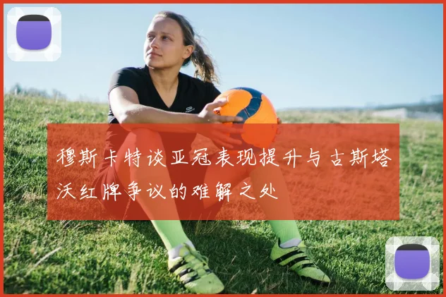 穆斯卡特谈亚冠表现提升与古斯塔沃红牌争议的难解之处