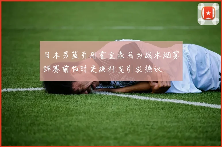 日本男篮弃用霍金森或为战术烟雾弹赛前临时更换科克引发热议