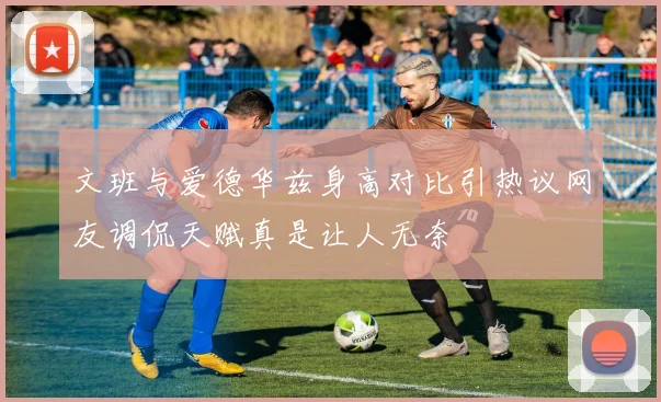 文班与爱德华兹身高对比引热议网友调侃天赋真是让人无奈