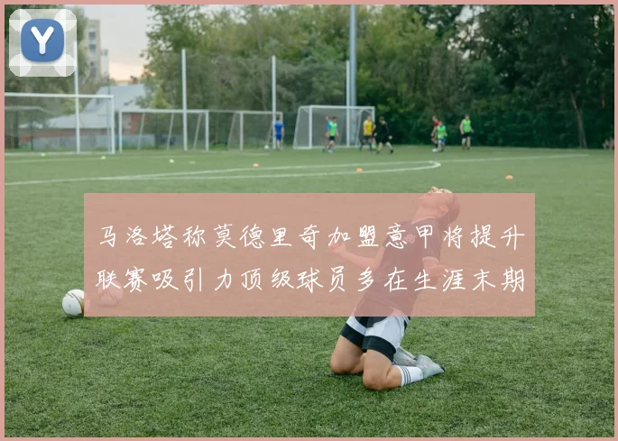 马洛塔称莫德里奇加盟意甲将提升联赛吸引力顶级球员多在生涯末期选择意甲