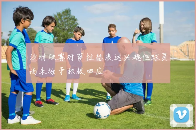 沙特联赛对萨拉赫表达兴趣但球员尚未给予积极回应