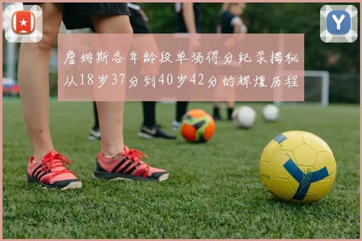 詹姆斯各年龄段单场得分纪录揭秘从18岁37分到40岁42分的辉煌历程
