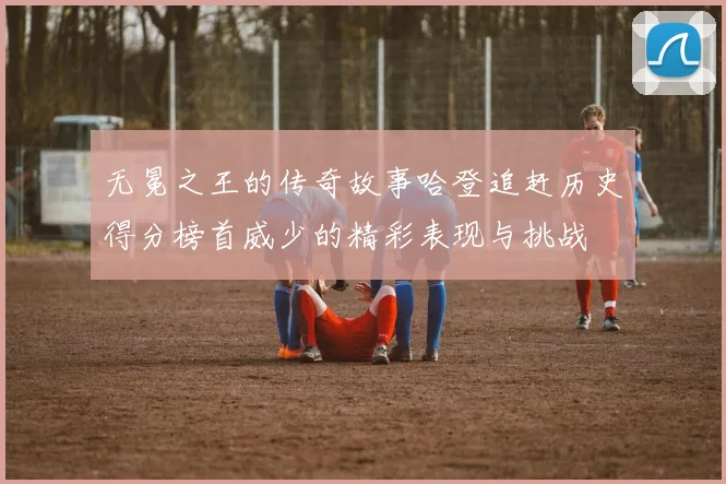 无冕之王的传奇故事哈登追赶历史得分榜首威少的精彩表现与挑战