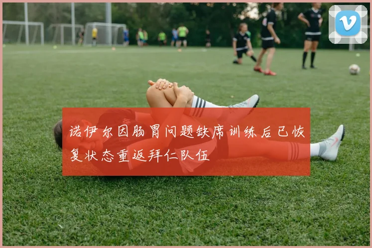 诺伊尔因肠胃问题缺席训练后已恢复状态重返拜仁队伍
