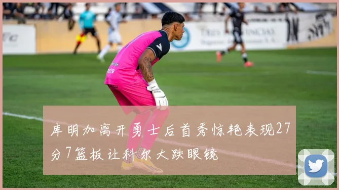库明加离开勇士后首秀惊艳表现27分7篮板让科尔大跌眼镜