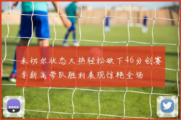 米切尔状态火热轻松砍下46分创赛季新高带队胜利表现惊艳全场