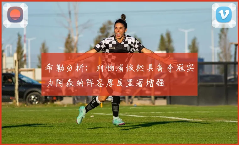 希勒分析：利物浦依然具备夺冠实力阿森纳阵容厚度显著增强
